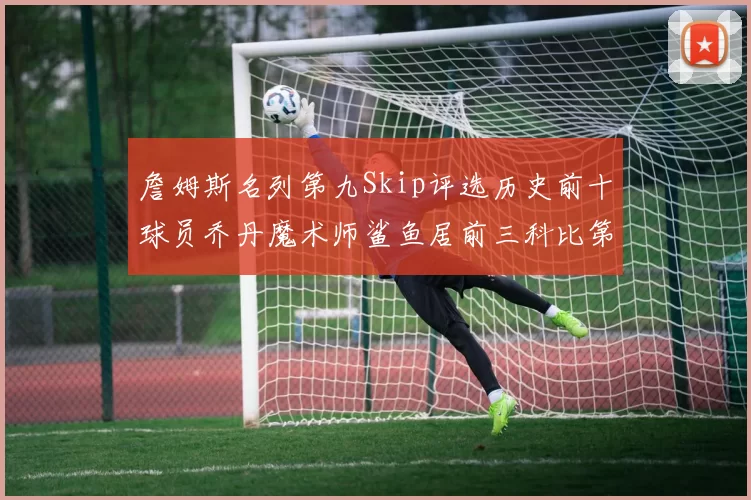 詹姆斯名列第九Skip评选历史前十球员乔丹魔术师鲨鱼居前三科比第七