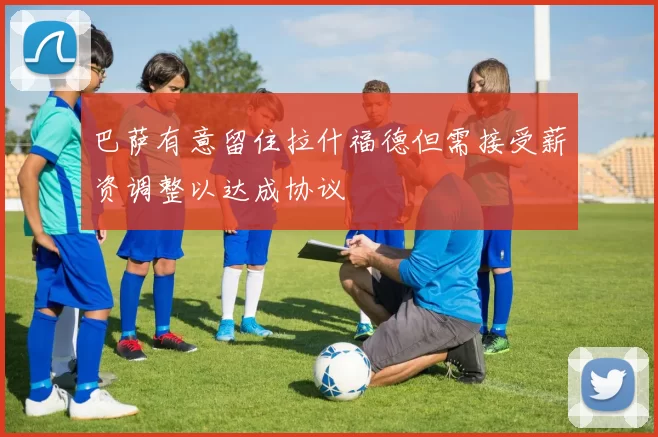 巴萨有意留住拉什福德但需接受薪资调整以达成协议