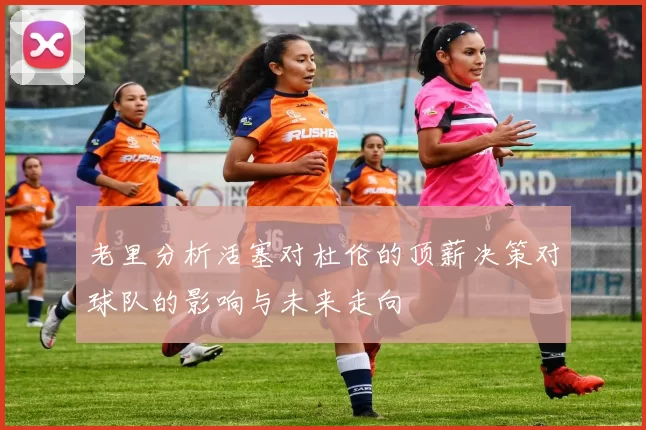 老里分析活塞对杜伦的顶薪决策对球队的影响与未来走向