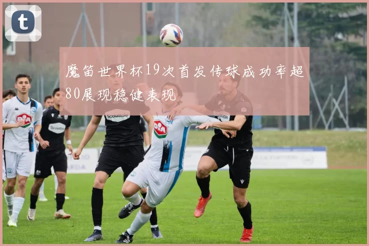 魔笛世界杯19次首发传球成功率超80展现稳健表现
