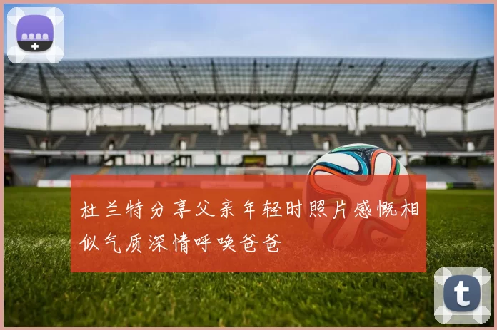 杜兰特分享父亲年轻时照片感慨相似气质深情呼唤爸爸