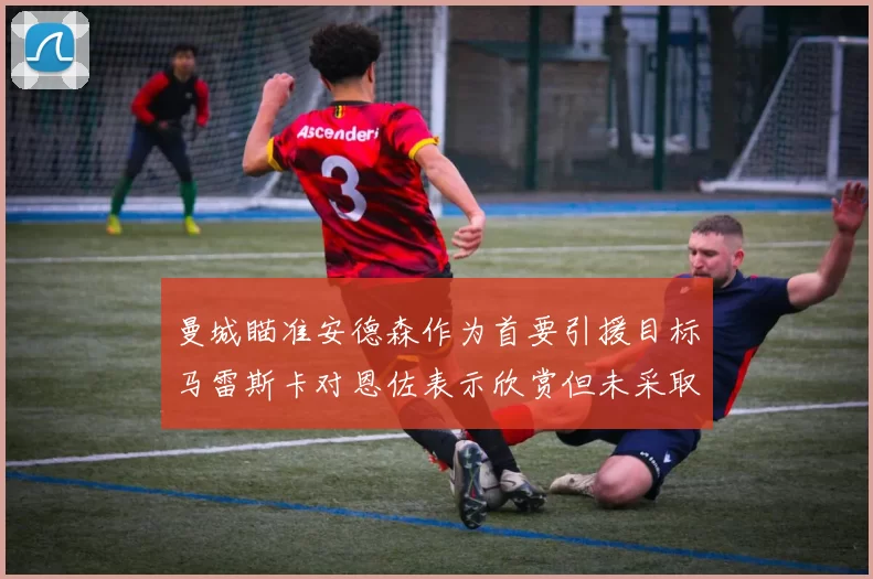 曼城瞄准安德森作为首要引援目标马雷斯卡对恩佐表示欣赏但未采取行动
