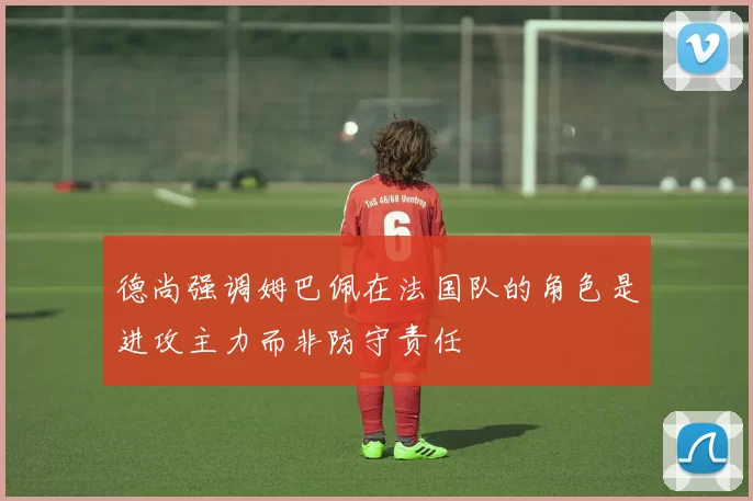 德尚强调姆巴佩在法国队的角色是进攻主力而非防守责任