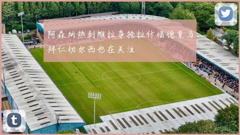 阿森纳热刺维拉争抢拉什福德皇马拜仁切尔西也在关注