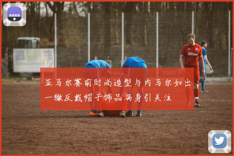 亚马尔赛前时尚造型与内马尔如出一辙反戴帽子饰品满身引关注