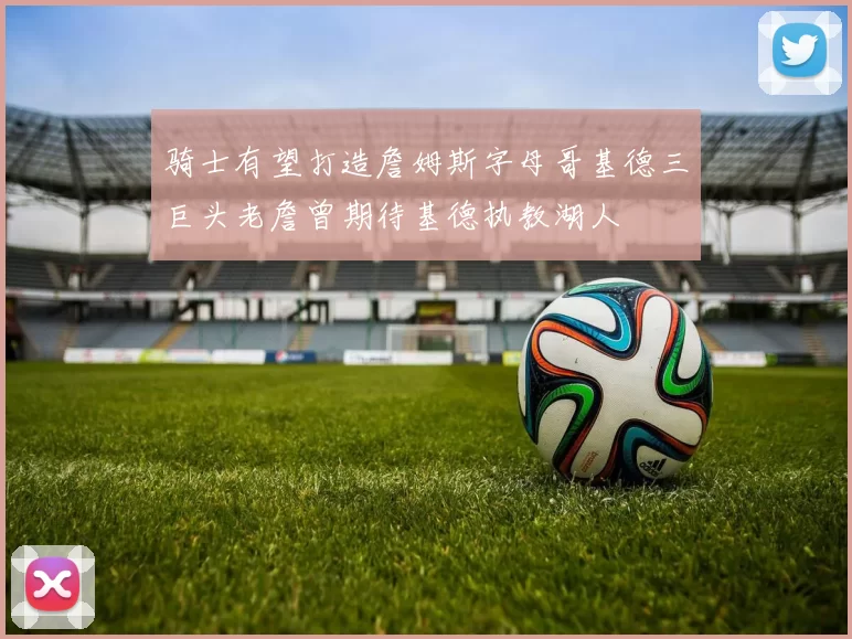 骑士有望打造詹姆斯字母哥基德三巨头老詹曾期待基德执教湖人