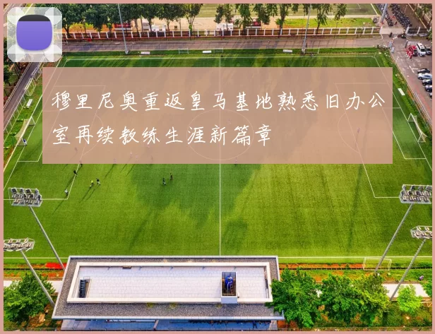 穆里尼奥重返皇马基地熟悉旧办公室再续教练生涯新篇章