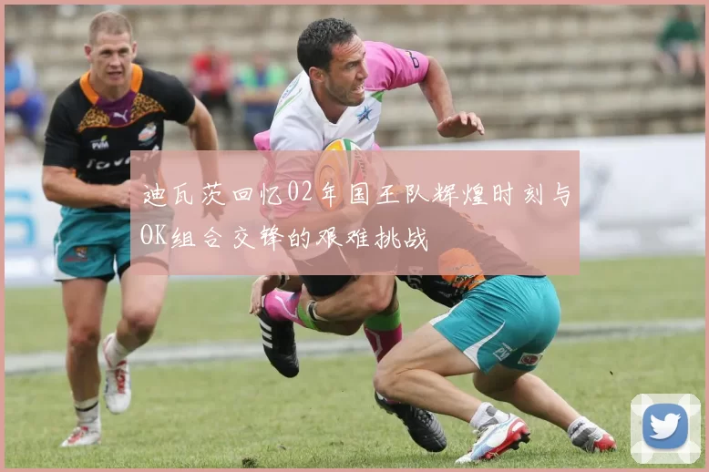 迪瓦茨回忆02年国王队辉煌时刻与OK组合交锋的艰难挑战