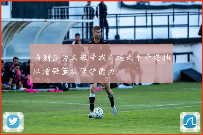 马刺应为文班寻找合适大个子搭档以增强篮板保护能力
