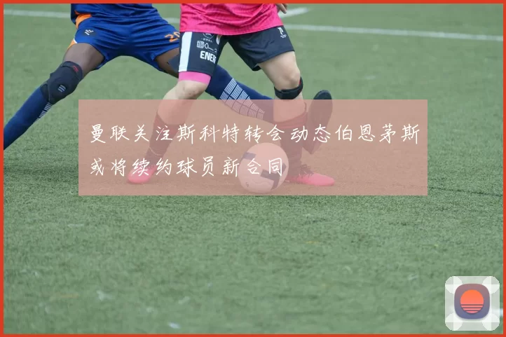 曼联关注斯科特转会动态伯恩茅斯或将续约球员新合同