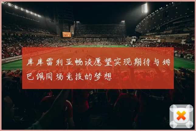 库库雷利亚畅谈愿望实现期待与姆巴佩同场竞技的梦想