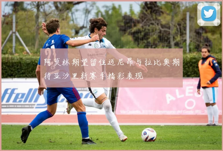 阿莫林期望留住迈尼昂与拉比奥期待亚沙里新赛季精彩表现