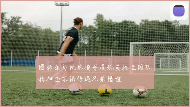 图赫尔与凯恩携手展现英格兰团队精神全家福传递兄弟情谊