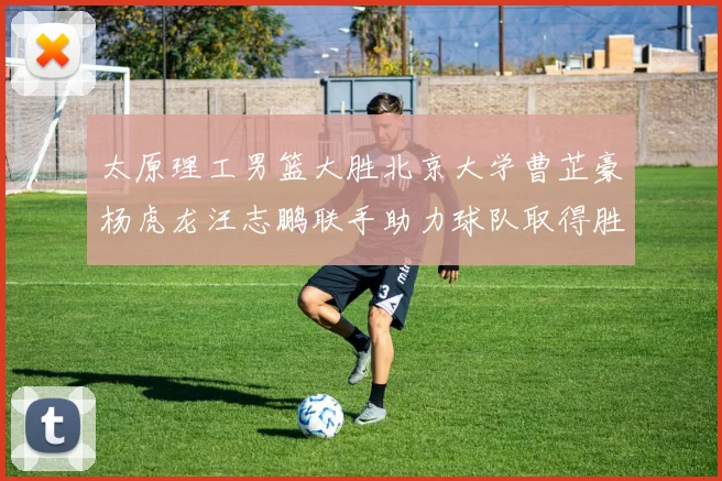 太原理工男篮大胜北京大学曹芷豪杨虎龙汪志鹏联手助力球队取得胜利
