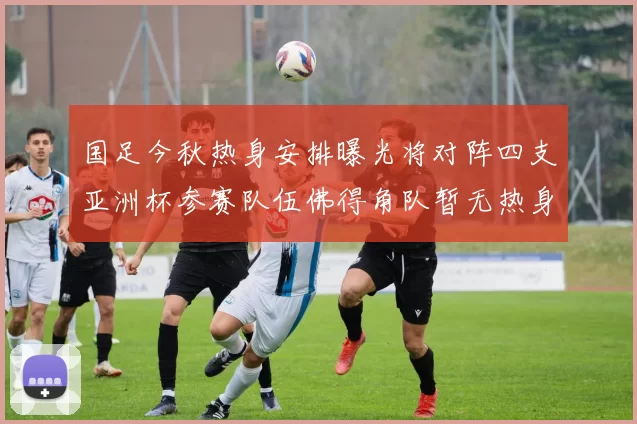 国足今秋热身安排曝光将对阵四支亚洲杯参赛队伍佛得角队暂无热身计划