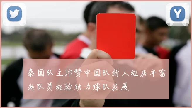 泰国队主帅赞中国队新人经历丰富老队员经验助力球队发展