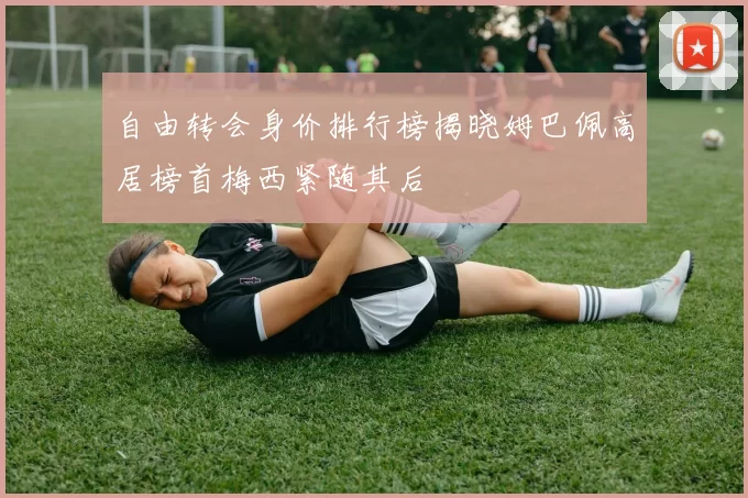 自由转会身价排行榜揭晓姆巴佩高居榜首梅西紧随其后