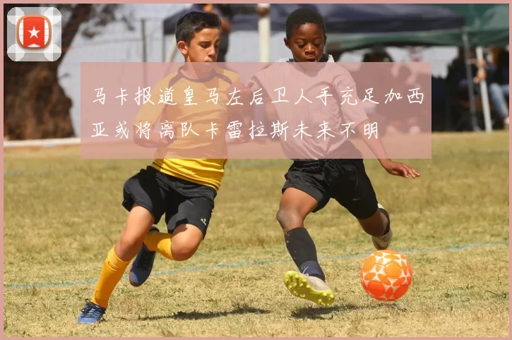 马卡报道皇马左后卫人手充足加西亚或将离队卡雷拉斯未来不明