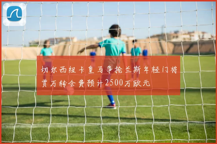 切尔西纽卡皇马争抢兰斯年轻门将贾万转会费预计2500万欧元
