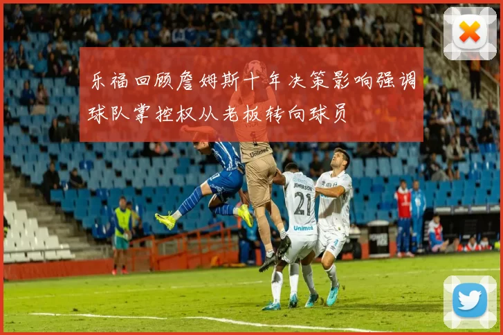 乐福回顾詹姆斯十年决策影响强调球队掌控权从老板转向球员