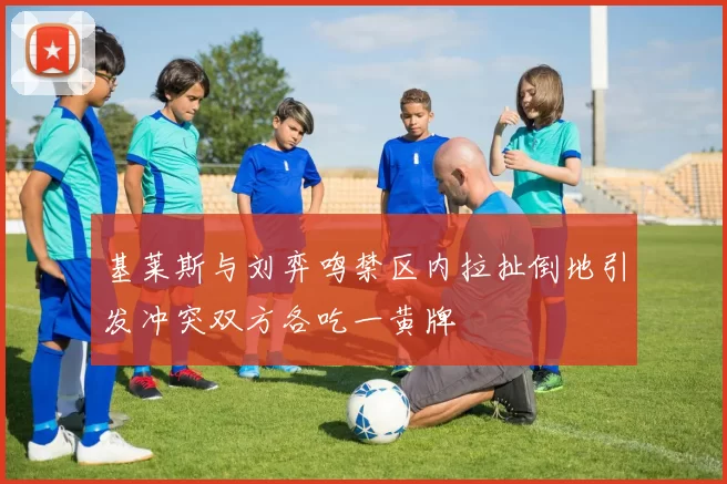 基莱斯与刘弈鸣禁区内拉扯倒地引发冲突双方各吃一黄牌