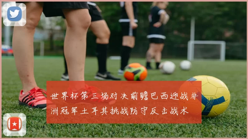 世界杯第三场对决前瞻巴西迎战非洲冠军土耳其挑战防守反击战术
