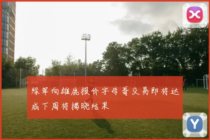 绿军向雄鹿报价字母哥交易即将达成下周将揭晓结果