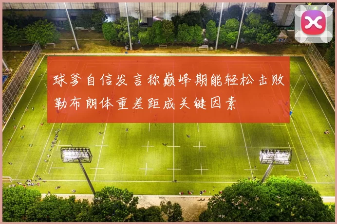 球爹自信发言称巅峰期能轻松击败勒布朗体重差距成关键因素